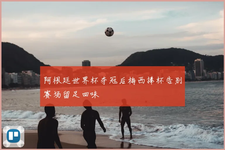 阿根廷世界杯夺冠后梅西捧杯告别赛场留足回味