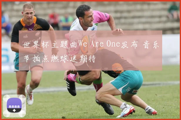 世界杯主题曲We Are One发布 音乐节拍点燃球迷期待