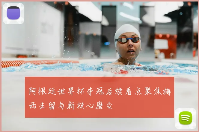 阿根廷世界杯夺冠后续看点聚焦梅西去留与新核心磨合