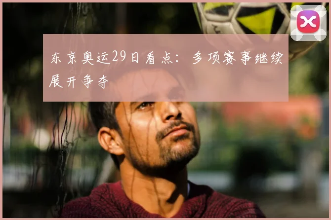 东京奥运29日看点:多项赛事继续展开争夺