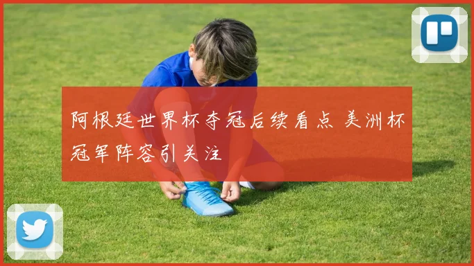 阿根廷世界杯夺冠后续看点 美洲杯冠军阵容引关注