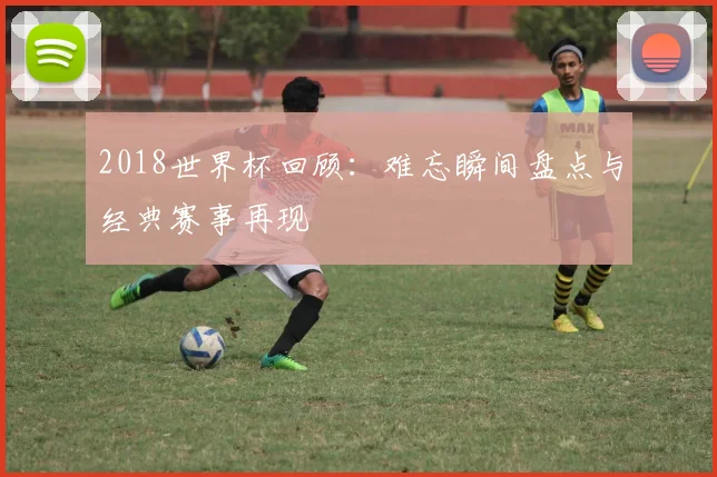 2018世界杯回顾：难忘瞬间盘点与经典赛事再现