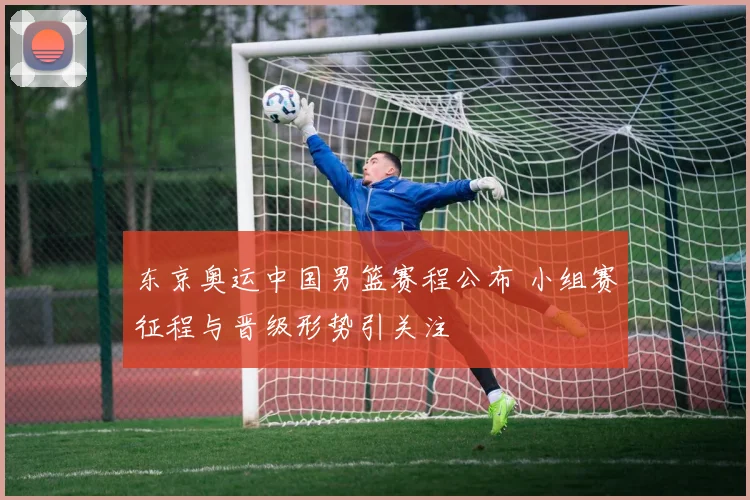 东京奥运中国男篮赛程公布 小组赛征程与晋级形势引关注