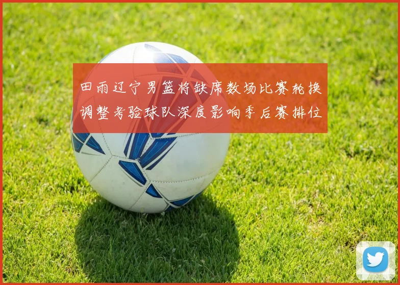 田雨辽宁男篮将缺席数场比赛轮换调整考验球队深度影响季后赛排位