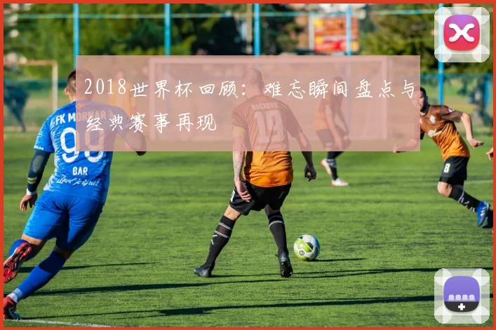 2018世界杯回顾：难忘瞬间盘点与经典赛事再现