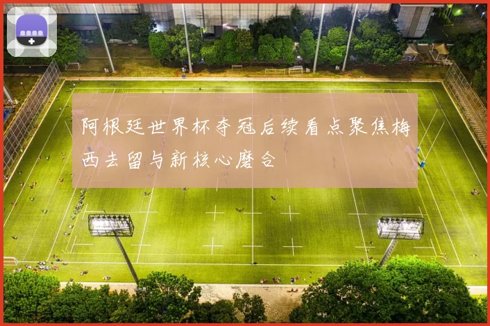 阿根廷世界杯夺冠后续看点聚焦梅西去留与新核心磨合