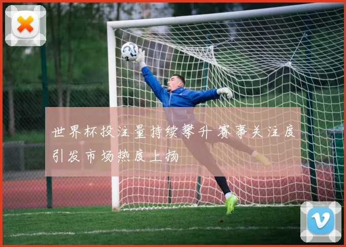世界杯投注量持续攀升 赛事关注度引发市场热度上扬