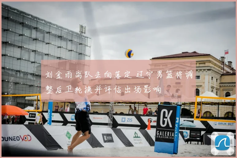 刘金雨离队去向落定 辽宁男篮将调整后卫轮换并评估出场影响