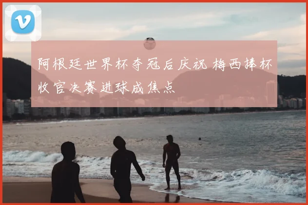阿根廷世界杯夺冠后庆祝 梅西捧杯收官决赛进球成焦点