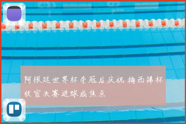 阿根廷世界杯夺冠后庆祝 梅西捧杯收官决赛进球成焦点