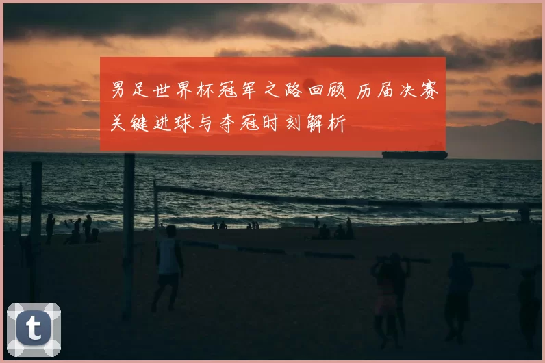男足世界杯冠军之路回顾 历届决赛关键进球与夺冠时刻解析