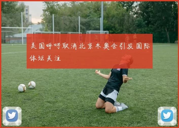 美国呼吁取消北京冬奥会引发国际体坛关注
