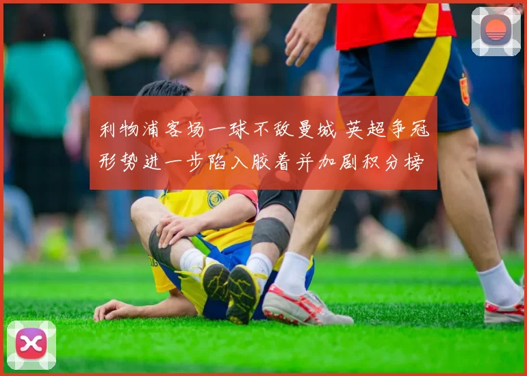 利物浦客场一球不敌曼城 英超争冠形势进一步陷入胶着并加剧积分榜竞争