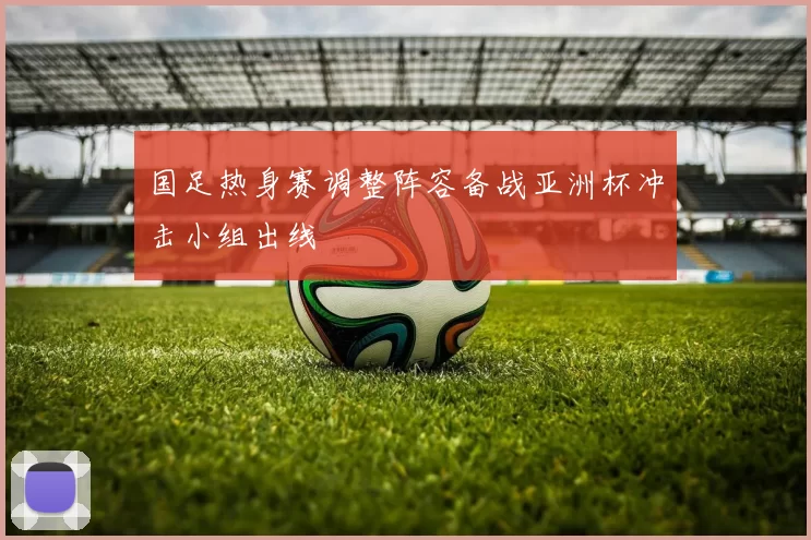 国足热身赛调整阵容备战亚洲杯冲击小组出线