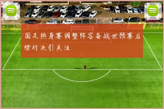 国足热身赛调整阵容备战世预赛后续对决引关注