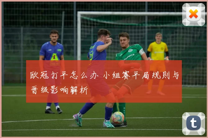 欧冠打平怎么办 小组赛平局规则与晋级影响解析