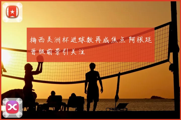 梅西美洲杯进球数再成焦点 阿根廷晋级前景引关注