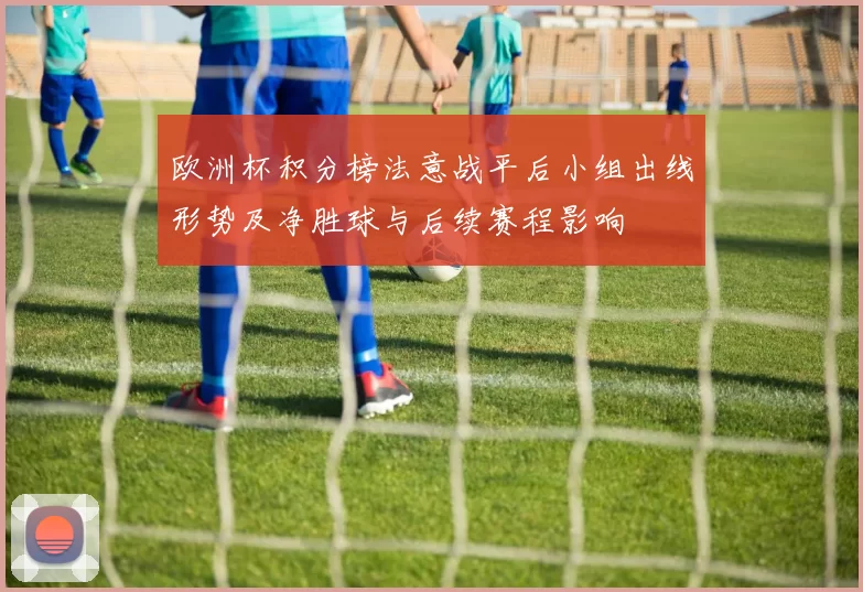 欧洲杯积分榜法意战平后小组出线形势及净胜球与后续赛程影响