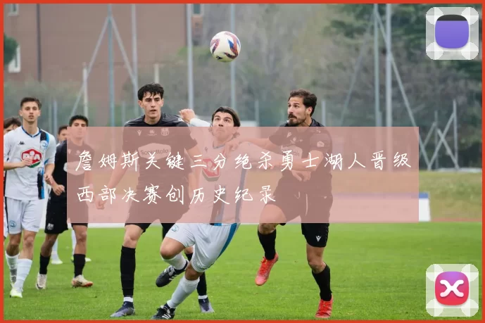 詹姆斯关键三分绝杀勇士湖人晋级西部决赛创历史纪录