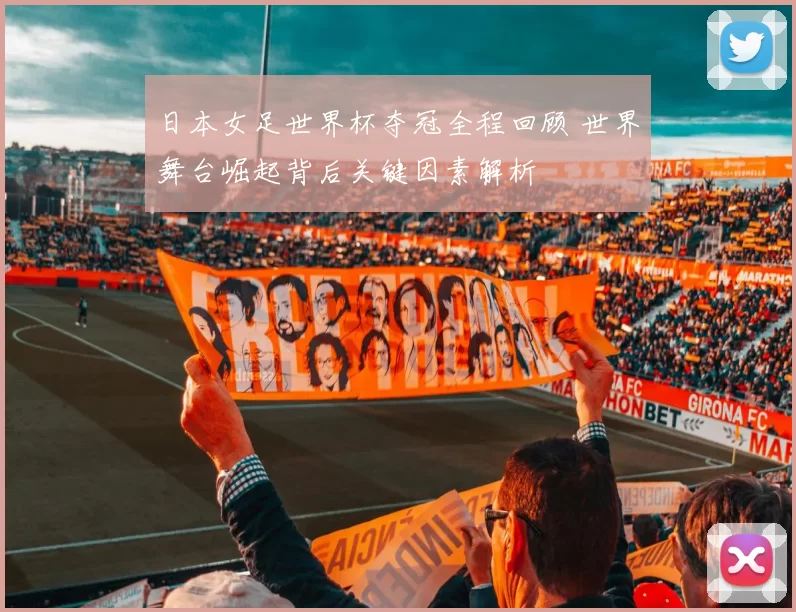 日本女足世界杯夺冠全程回顾 世界舞台崛起背后关键因素解析