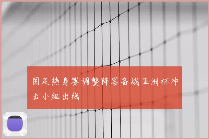 国足热身赛调整阵容备战亚洲杯冲击小组出线