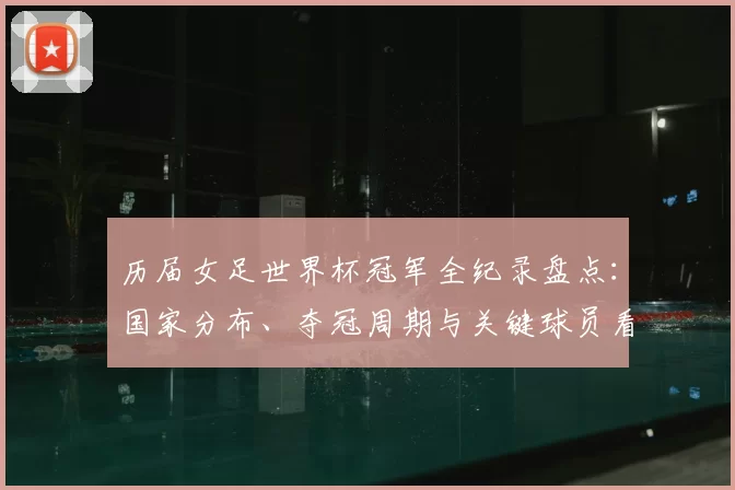 历届女足世界杯冠军全纪录盘点：国家分布、夺冠周期与关键球员看点
