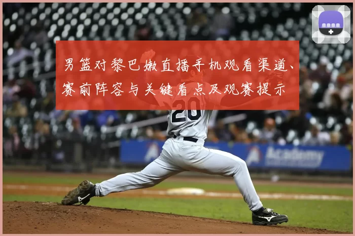 男篮对黎巴嫩直播手机观看渠道、赛前阵容与关键看点及观赛提示