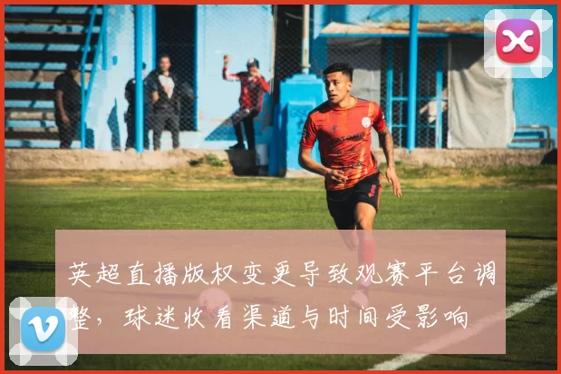 英超直播版权变更导致观赛平台调整，球迷收看渠道与时间受影响