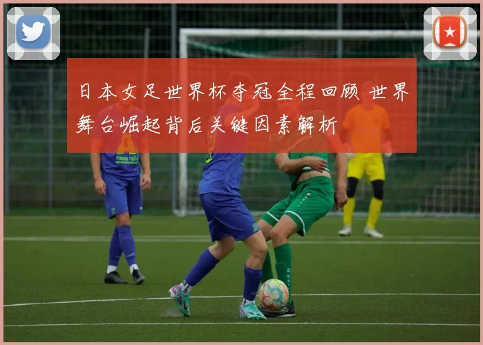 日本女足世界杯夺冠全程回顾 世界舞台崛起背后关键因素解析