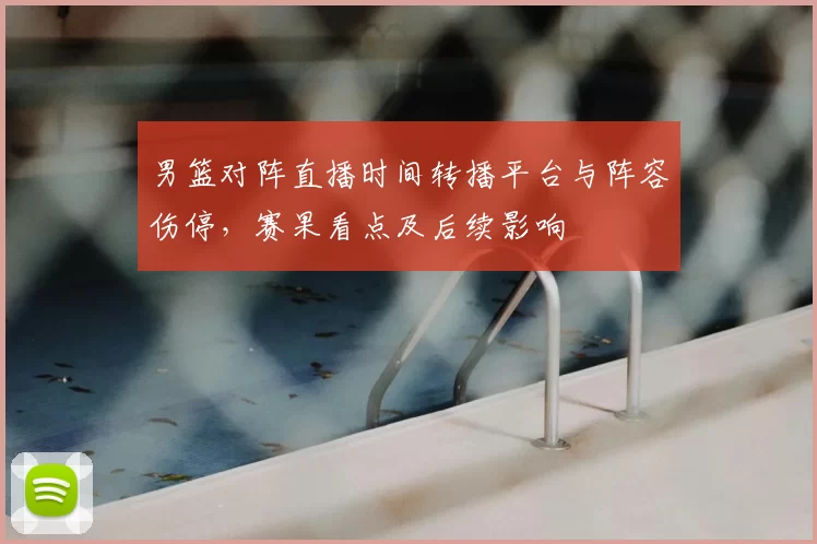 男篮对阵直播时间转播平台与阵容伤停,赛果看点及后续影响