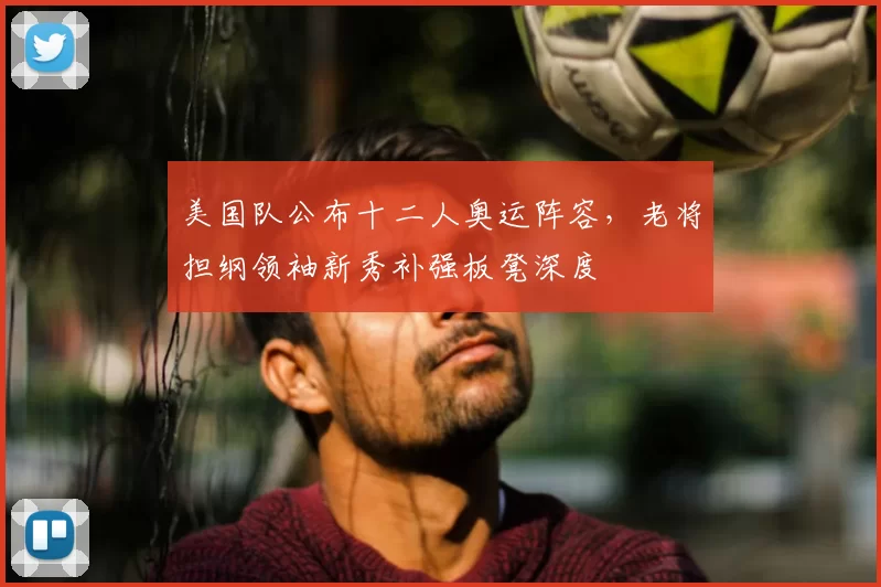 美国队公布十二人奥运阵容，老将担纲领袖新秀补强板凳深度