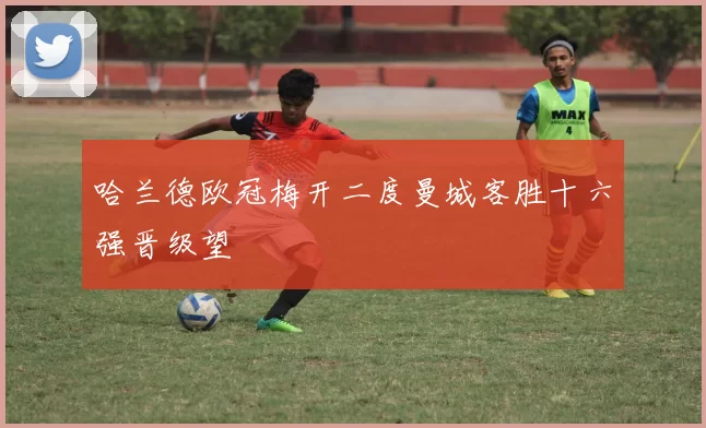 哈兰德欧冠梅开二度曼城客胜十六强晋级望