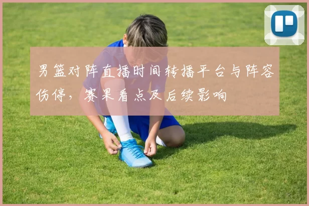 男篮对阵直播时间转播平台与阵容伤停，赛果看点及后续影响