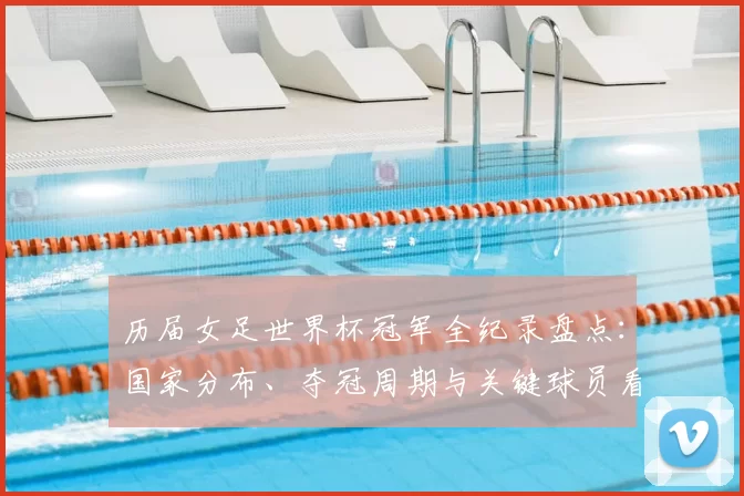 历届女足世界杯冠军全纪录盘点：国家分布、夺冠周期与关键球员看点
