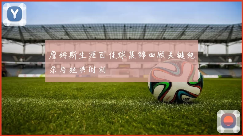 詹姆斯生涯百佳球集锦回顾关键绝杀与经典时刻