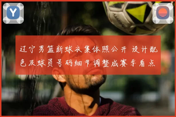 辽宁男篮新球衣集体照公开 设计配色及球员号码细节调整成赛季看点